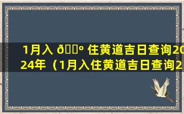 1月入 🌺 住黄道吉日查询2024年（1月入住黄道吉日查询2024年搬家）